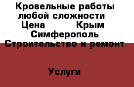 Кровельные работы любой сложности › Цена ­ 500 - Крым, Симферополь Строительство и ремонт » Услуги   